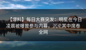【爆料】每日大赛突发：明星在今日凌晨被曝曾参与内幕，沉沦其中席卷全网