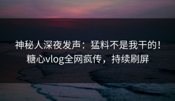 神秘人深夜发声：猛料不是我干的！糖心vlog全网疯传，持续刷屏