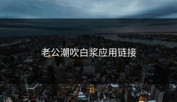 老公潮吹白浆应用链接