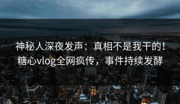 神秘人深夜发声：真相不是我干的！糖心vlog全网疯传，事件持续发酵
