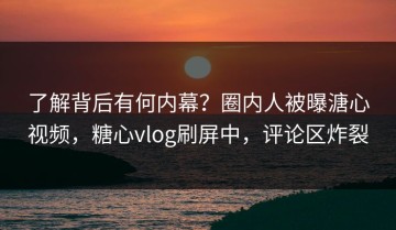 了解背后有何内幕？圈内人被曝溏心视频，糖心vlog刷屏中，评论区炸裂