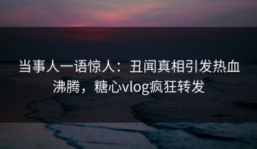 当事人一语惊人：丑闻真相引发热血沸腾，糖心vlog疯狂转发