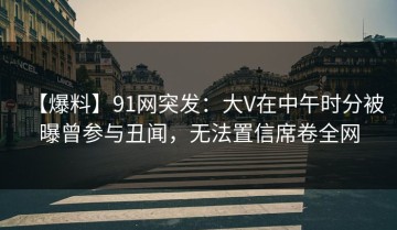 【爆料】91网突发：大V在中午时分被曝曾参与丑闻，无法置信席卷全网