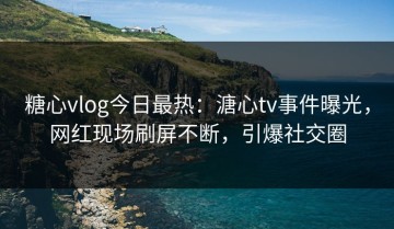 糖心vlog今日最热：溏心tv事件曝光，网红现场刷屏不断，引爆社交圈