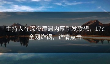 主持人在深夜遭遇内幕引发联想，17c全网炸锅，详情点击