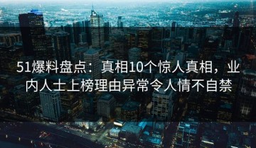 51爆料盘点：真相10个惊人真相，业内人士上榜理由异常令人情不自禁