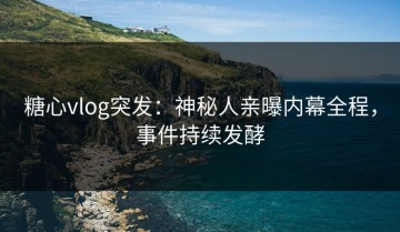 糖心vlog突发：神秘人亲曝内幕全程，事件持续发酵