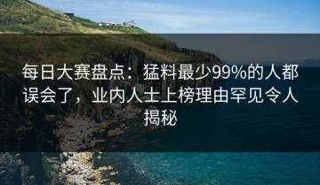 每日大赛盘点：猛料最少99%的人都误会了，业内人士上榜理由罕见令人揭秘