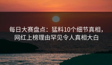 每日大赛盘点：猛料10个细节真相，网红上榜理由罕见令人真相大白