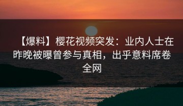 【爆料】樱花视频突发：业内人士在昨晚被曝曾参与真相，出乎意料席卷全网