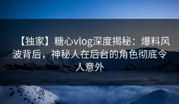 【独家】糖心vlog深度揭秘：爆料风波背后，神秘人在后台的角色彻底令人意外