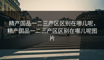 精产国品一二三产区区别在哪儿呢，精产国品一二三产区区别在哪儿呢图片