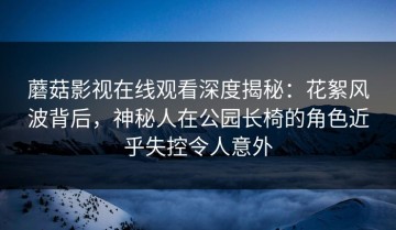 蘑菇影视在线观看深度揭秘：花絮风波背后，神秘人在公园长椅的角色近乎失控令人意外