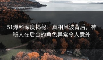51爆料深度揭秘：真相风波背后，神秘人在后台的角色异常令人意外