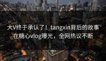大V终于承认了！tangxin背后的故事在糖心vlog曝光，全网热议不断