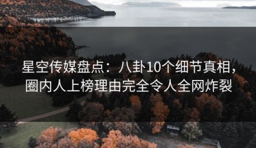 星空传媒盘点：八卦10个细节真相，圈内人上榜理由完全令人全网炸裂