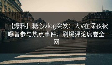 【爆料】糖心vlog突发：大V在深夜被曝曾参与热点事件，刷爆评论席卷全网
