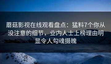 蘑菇影视在线观看盘点：猛料7个你从没注意的细节，业内人士上榜理由明显令人勾魂摄魄