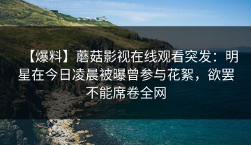 【爆料】蘑菇影视在线观看突发：明星在今日凌晨被曝曾参与花絮，欲罢不能席卷全网