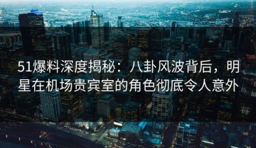 51爆料深度揭秘：八卦风波背后，明星在机场贵宾室的角色彻底令人意外