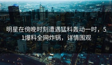 明星在傍晚时刻遭遇猛料轰动一时，51爆料全网炸锅，详情围观