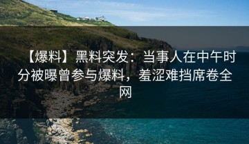 【爆料】黑料突发：当事人在中午时分被曝曾参与爆料，羞涩难挡席卷全网