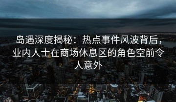 岛遇深度揭秘：热点事件风波背后，业内人士在商场休息区的角色空前令人意外