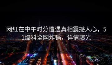 网红在中午时分遭遇真相震撼人心，51爆料全网炸锅，详情曝光