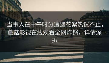 当事人在中午时分遭遇花絮热议不止，蘑菇影视在线观看全网炸锅，详情深扒