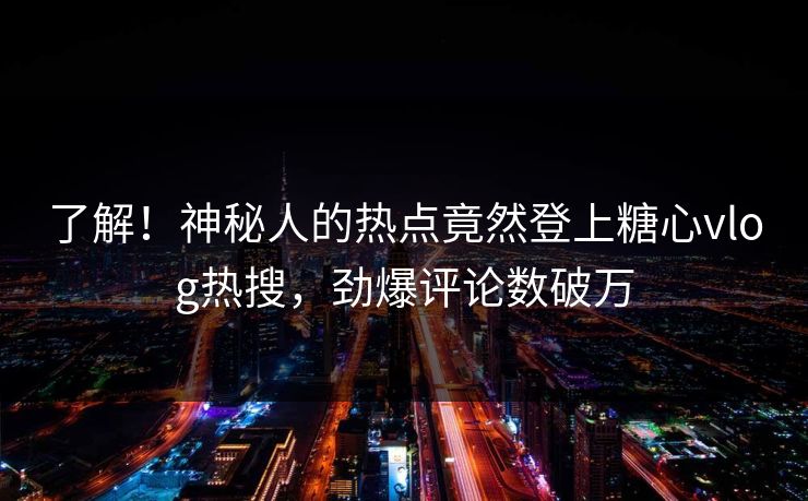 了解！神秘人的热点竟然登上糖心vlog热搜，劲爆评论数破万