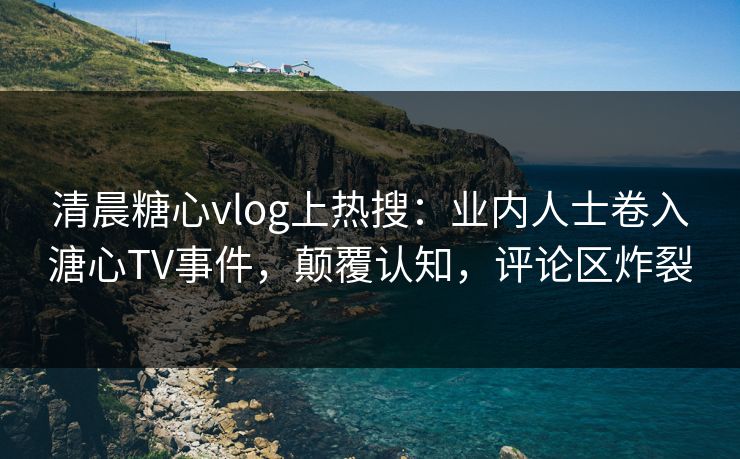 清晨糖心vlog上热搜:业内人士卷入溏心TV事件,颠覆认知,评论区炸裂 清晨糖心vlog上热搜:业内人士卷入溏心TV事件,颠覆认知,评论区炸裂