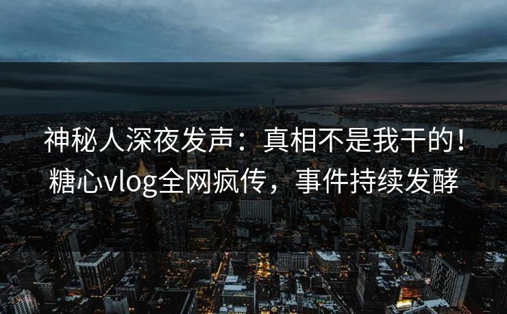 神秘人深夜发声：真相不是我干的！糖心vlog全网疯传，事件持续发酵