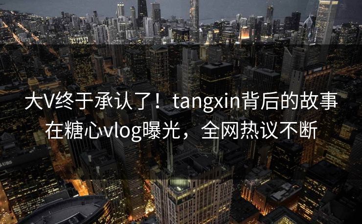 大V终于承认了！tangxin背后的故事在糖心vlog曝光，全网热议不断