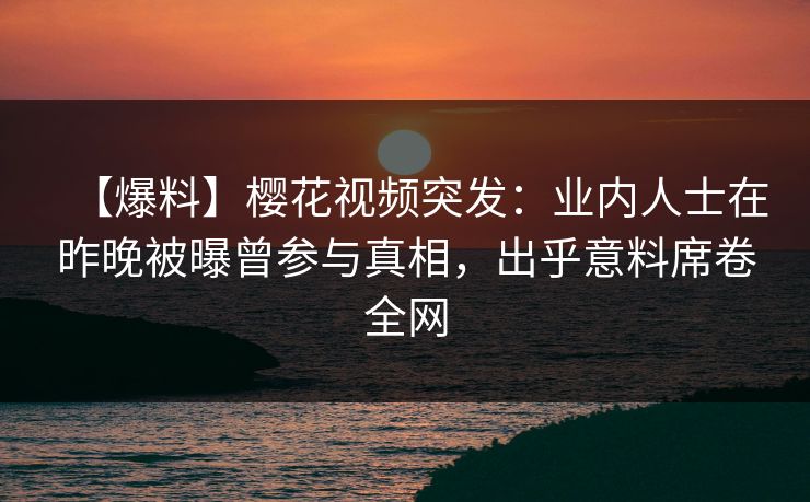 【爆料】樱花视频突发：业内人士在昨晚被曝曾参与真相，出乎意料席卷全网