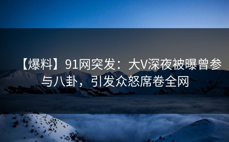 【爆料】91网突发：大V深夜被曝曾参与八卦，引发众怒席卷全网