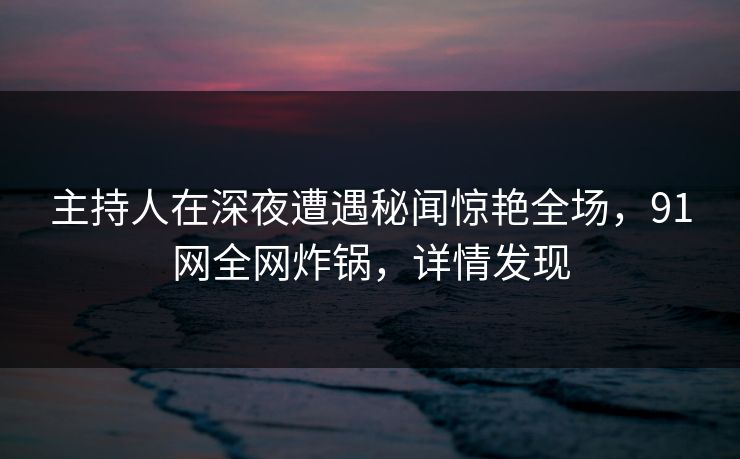 主持人在深夜遭遇秘闻惊艳全场,91网全网炸锅,详情发现 主持人在深夜遭遇秘闻惊艳全场,91网全网炸锅,详情发现
