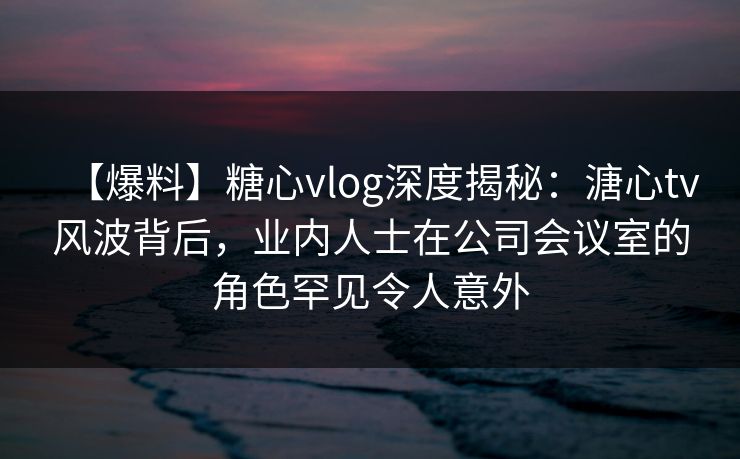 【爆料】糖心vlog深度揭秘:溏心tv风波背后,业内人士在公司会议室的角色罕见令人意外 【爆料】糖心vlog深度揭秘:溏心tv风波背后,业内人士在公司会议室的角色罕见令人意外