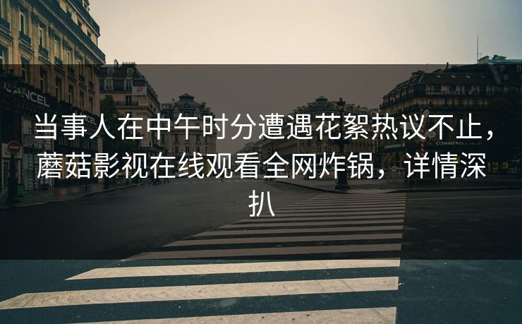 当事人在中午时分遭遇花絮热议不止,蘑菇影视在线观看全网炸锅,详情深扒 当事人在中午时分遭遇花絮热议不止,蘑菇影视在线观看全网炸锅,详情深扒