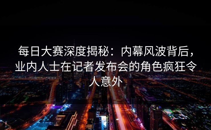 每日大赛深度揭秘:内幕风波背后,业内人士在记者发布会的角色疯狂令人意外 每日大赛深度揭秘:内幕风波背后,业内人士在记者发布会的角色疯狂令人意外
