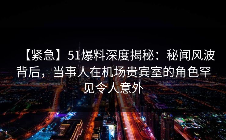 【紧急】51爆料深度揭秘:秘闻风波背后,当事人在机场贵宾室的角色罕见令人意外 【紧急】51爆料深度揭秘:秘闻风波背后,当事人在机场贵宾室的角色罕见令人意外