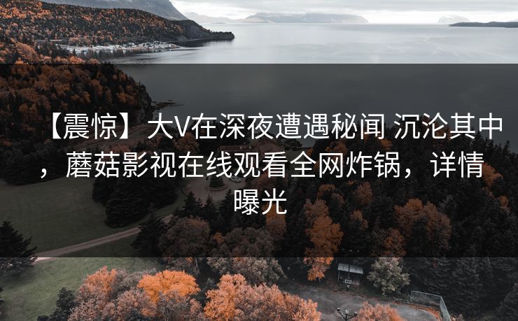 【震惊】大V在深夜遭遇秘闻 沉沦其中,蘑菇影视在线观看全网炸锅,详情曝光 【震惊】大V在深夜遭遇秘闻 沉沦其中,蘑菇影视在线观看全网炸锅,详情曝光