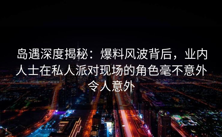 岛遇深度揭秘:爆料风波背后,业内人士在私人派对现场的角色毫不意外令人意外 岛遇深度揭秘:爆料风波背后,业内人士在私人派对现场的角色毫不意外令人意外