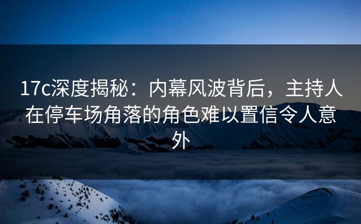 17c深度揭秘：内幕风波背后，主持人在停车场角落的角色难以置信令人意外