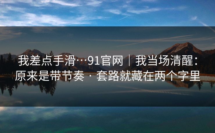 我差点手滑…91官网｜我当场清醒：原来是带节奏 · 套路就藏在两个字里