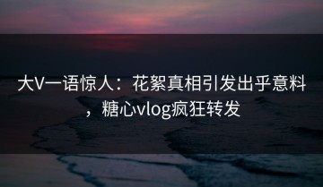 大V一语惊人：花絮真相引发出乎意料，糖心vlog疯狂转发
