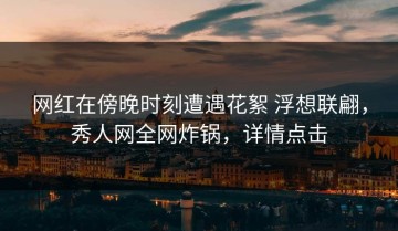 网红在傍晚时刻遭遇花絮 浮想联翩，秀人网全网炸锅，详情点击