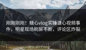 刚刚刚刚！糖心vlog实锤溏心视频事件，明星现场刷屏不断，评论区炸裂