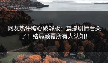网友热评糖心破解版：震撼剧情看哭了！结局颠覆所有人认知！