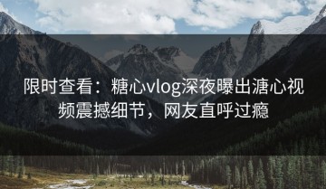 限时查看：糖心vlog深夜曝出溏心视频震撼细节，网友直呼过瘾