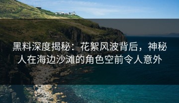 黑料深度揭秘：花絮风波背后，神秘人在海边沙滩的角色空前令人意外